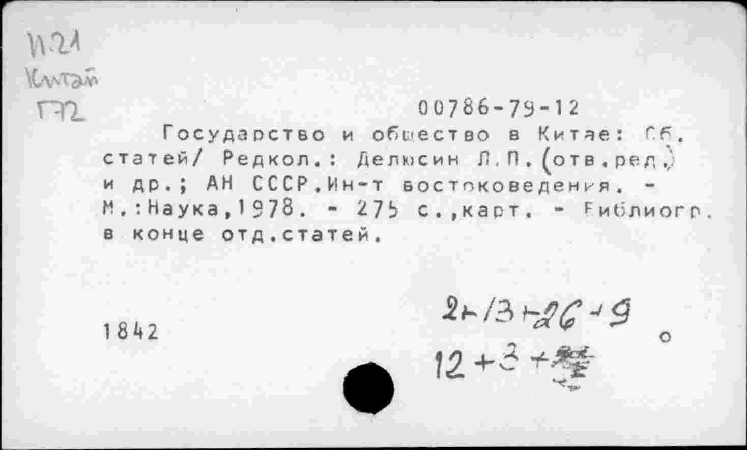 ﻿№
00786-79-12
Государство и общество в Китае: Гб. статей/ Редкол.: Делюсин Л. П . (отв . ред .) и др.; АН СССР.Ин-т востоковедения. -М,:Наука,1978. - 275 с.,карт. - Гиб лиог р. в конце отд.статей.
1842
о